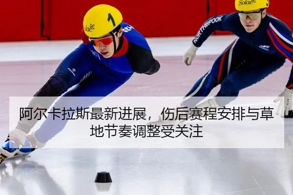 阿尔卡拉斯最新进展，伤后赛程安排与草地节奏调整受关注